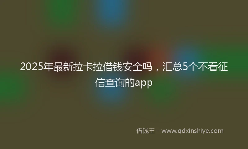 2025年最新拉卡拉借钱安全吗，汇总5个不看征信查询的app
