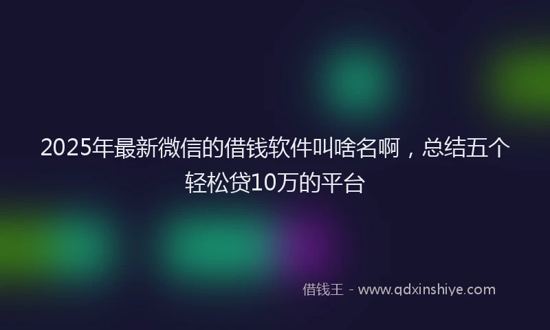 2025年最新微信的借钱软件叫啥名啊，总结五个轻松贷10万的平台