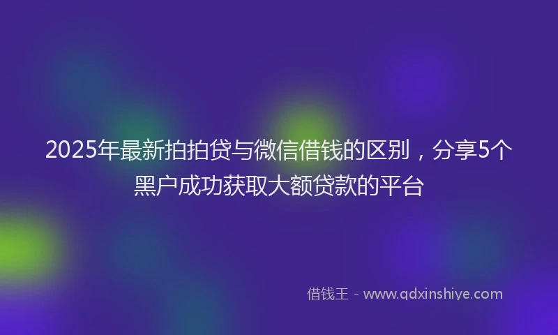 2025年最新拍拍贷与微信借钱的区别，分享5个黑户成功获取大额贷款的平台