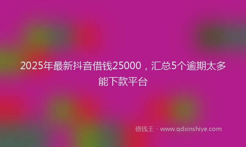 2025年最新抖音借钱25000，汇总5个逾期太多能下款平台