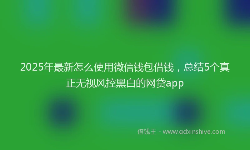 2025年最新怎么使用微信钱包借钱，总结5个真正无视风控黑白的网贷app