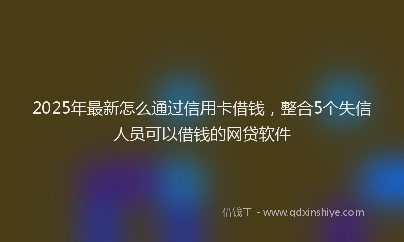 2025年最新怎么通过信用卡借钱，整合5个失信人员可以借钱的网贷软件