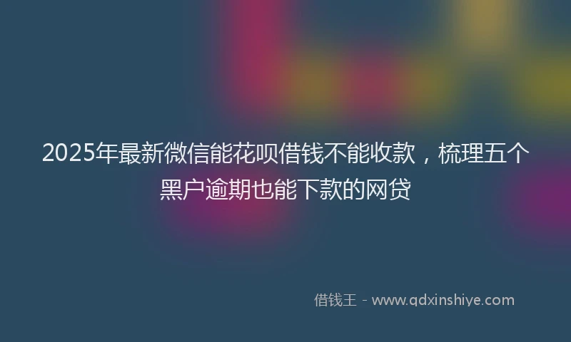 2025年最新微信能花呗借钱不能收款，梳理五个黑户逾期也能下款的网贷
