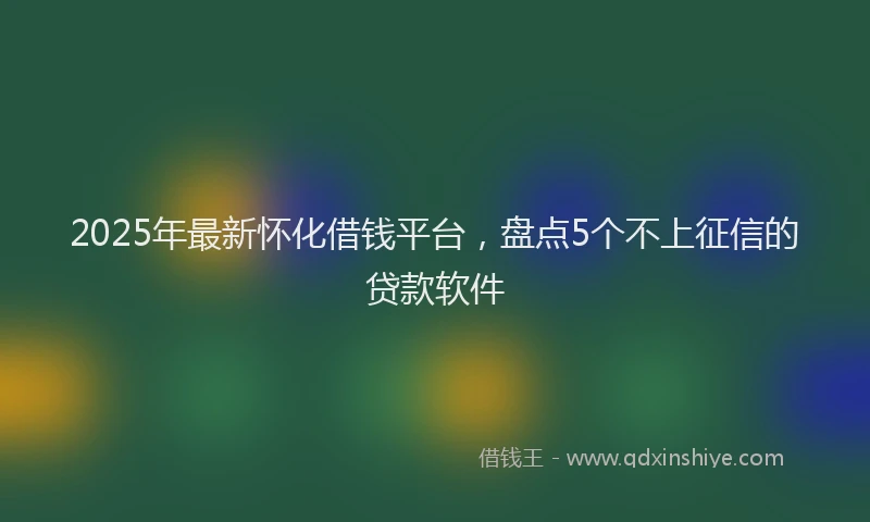 2025年最新怀化借钱平台，盘点5个不上征信的贷款软件