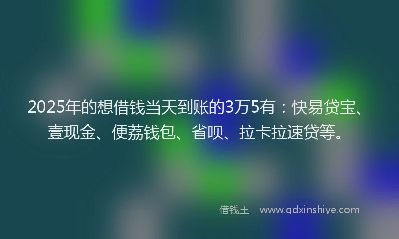 2025年的想借钱当天到账的3万5有：快易贷宝、壹现金、便荔钱包、省呗、拉卡拉速贷等。