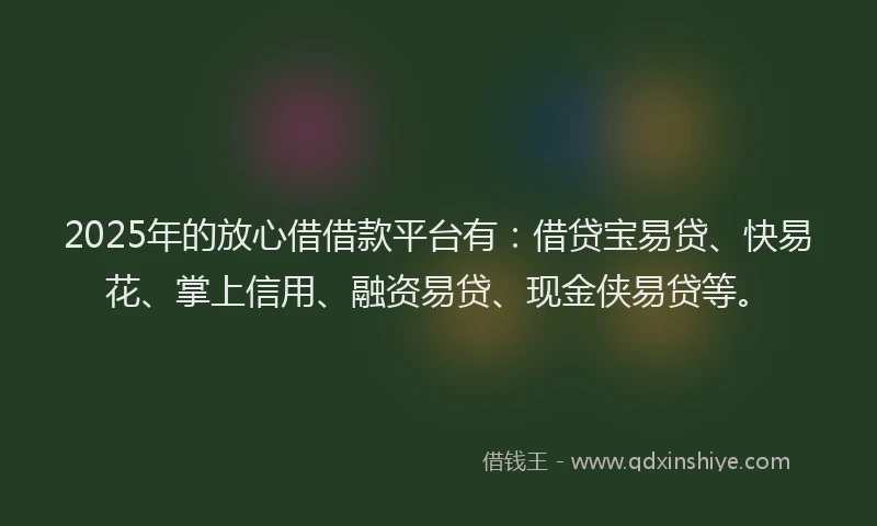 2025年的放心借借款平台有：借贷宝易贷、快易花、掌上信用、融资易贷、现金侠易贷等。