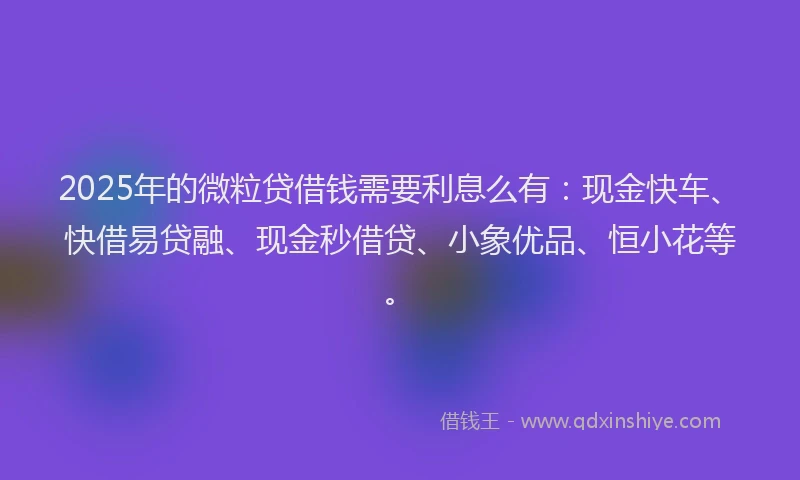 2025年的微粒贷借钱需要利息么有：现金快车、快借易贷融、现金秒借贷、小象优品、恒小花等。
