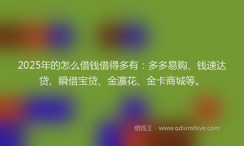 2025年的怎么借钱借得多有：多多易购、钱速达贷、瞬借宝贷、金瀛花、金卡商城等。