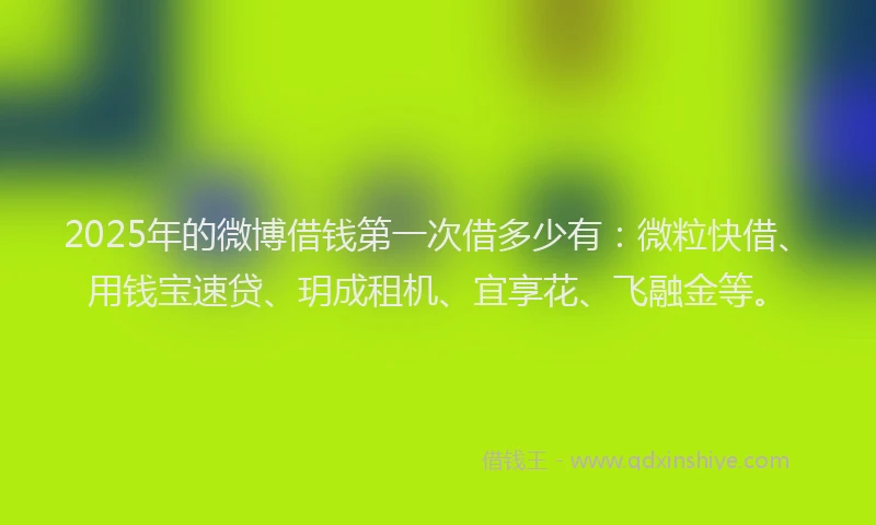 2025年的微博借钱第一次借多少有：微粒快借、用钱宝速贷、玥成租机、宜享花、飞融金等。