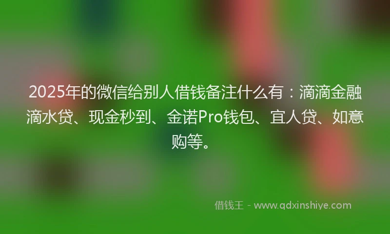 2025年的微信给别人借钱备注什么有：滴滴金融滴水贷、现金秒到、金诺Pro钱包、宜人贷、如意购等。