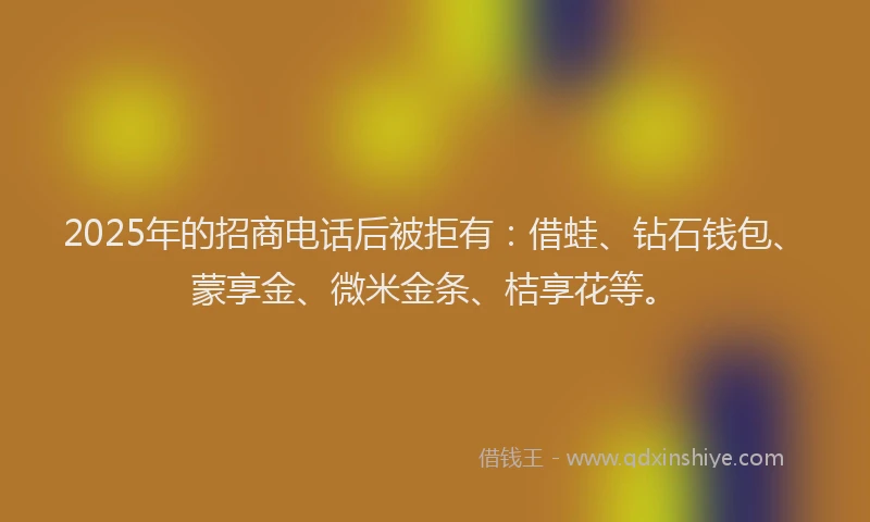 2025年的招商电话后被拒有：借蛙、钻石钱包、蒙享金、微米金条、桔享花等。