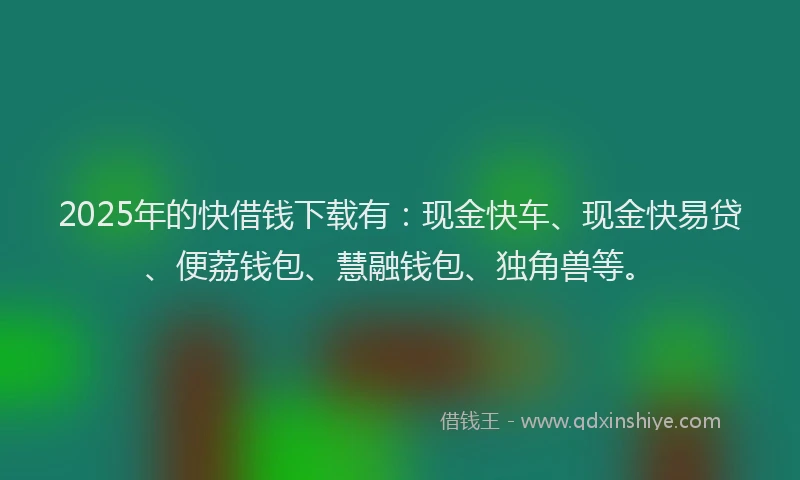2025年的快借钱下载有：现金快车、现金快易贷、便荔钱包、慧融钱包、独角兽等。