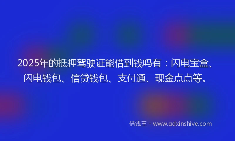 2025年的抵押驾驶证能借到钱吗有：闪电宝盒、闪电钱包、信贷钱包、支付通、现金点点等。