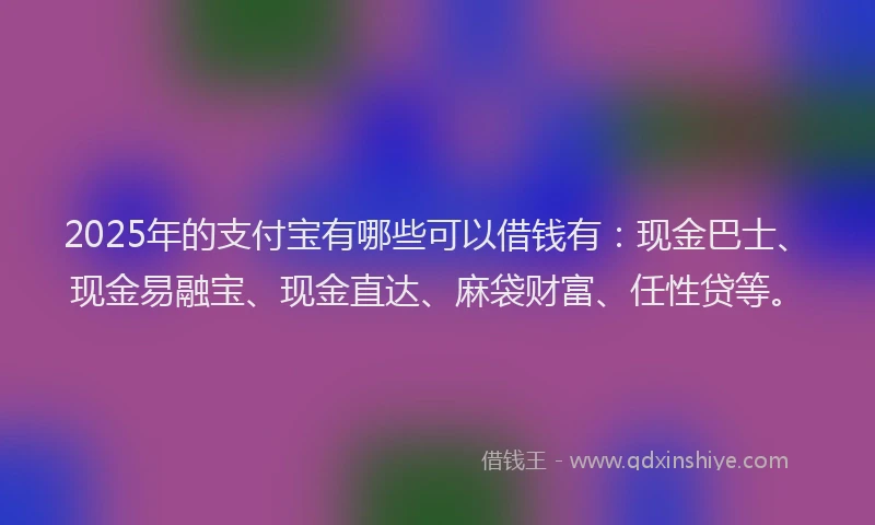 2025年的支付宝有哪些可以借钱有：现金巴士、现金易融宝、现金直达、麻袋财富、任性贷等。