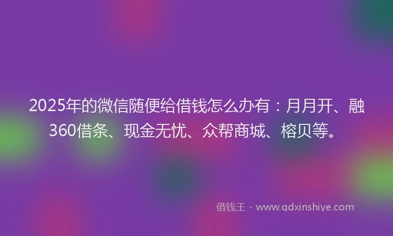 2025年的微信随便给借钱怎么办有：月月开、融360借条、现金无忧、众帮商城、榕贝等。