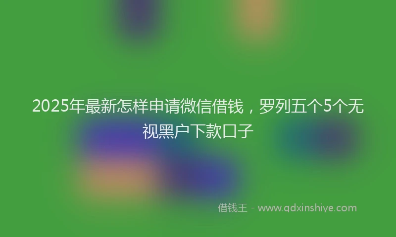 2025年最新怎样申请微信借钱，罗列五个5个无视黑户下款口子