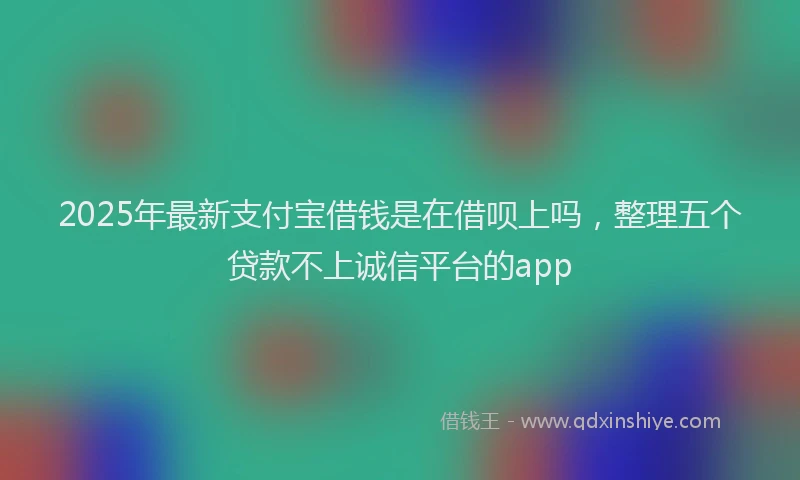 2025年最新支付宝借钱是在借呗上吗，整理五个贷款不上诚信平台的app