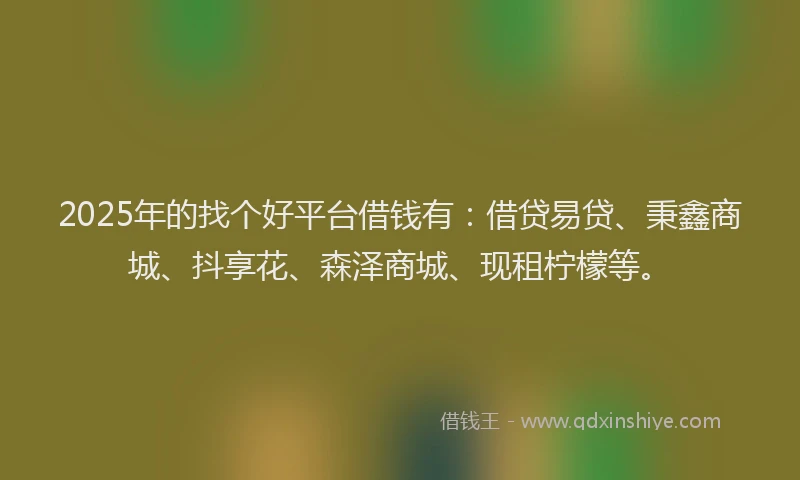 2025年的找个好平台借钱有：借贷易贷、秉鑫商城、抖享花、森泽商城、现租柠檬等。