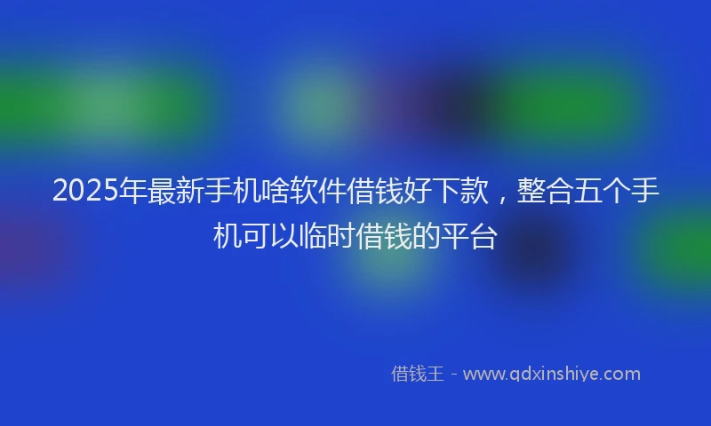 2025年最新手机啥软件借钱好下款，整合五个手机可以临时借钱的平台
