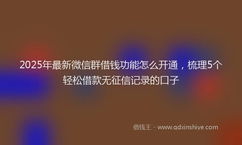 2025年最新微信群借钱功能怎么开通，梳理5个轻松借款无征信记录的口子