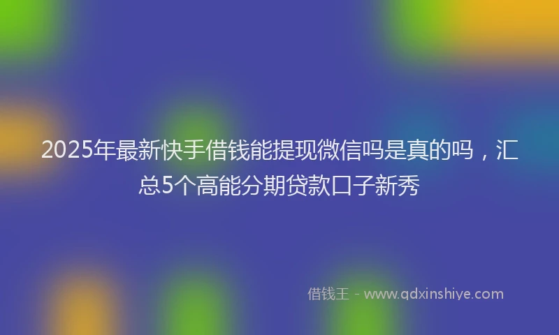2025年最新快手借钱能提现微信吗是真的吗，汇总5个高能分期贷款口子新秀