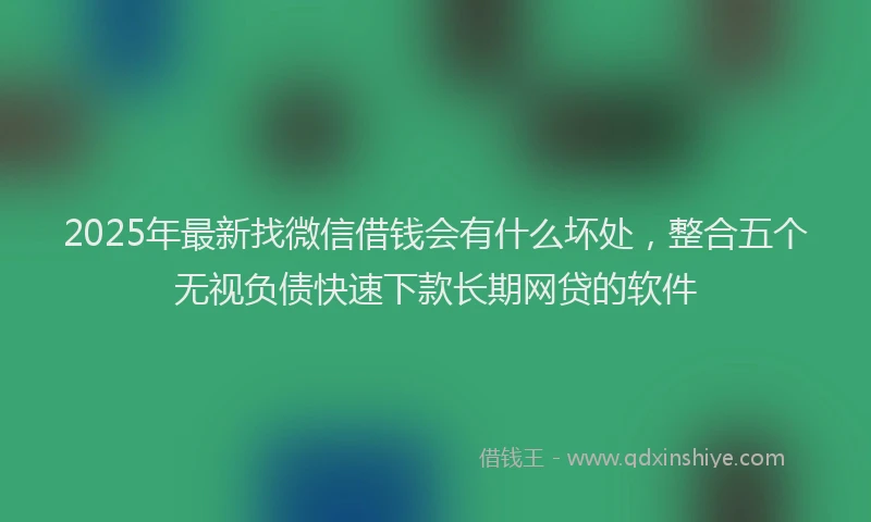 2025年最新找微信借钱会有什么坏处，整合五个无视负债快速下款长期网贷的软件