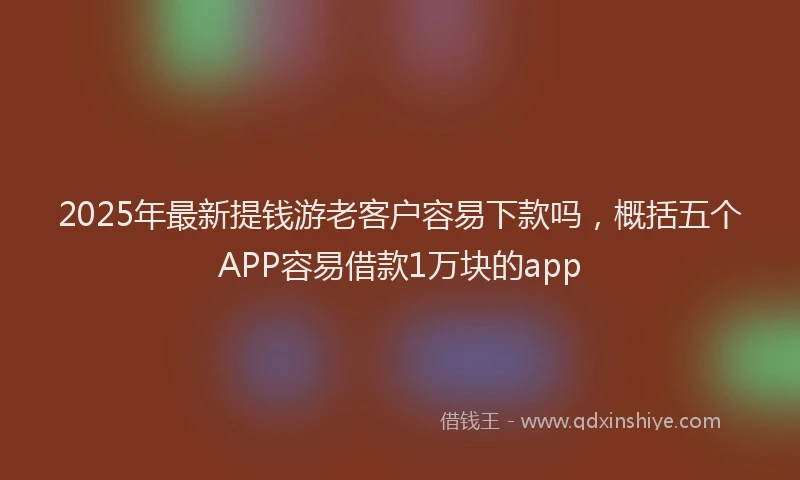 2025年最新提钱游老客户容易下款吗，概括五个APP容易借款1万块的app