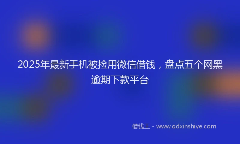 2025年最新手机被捡用微信借钱，盘点五个网黑逾期下款平台