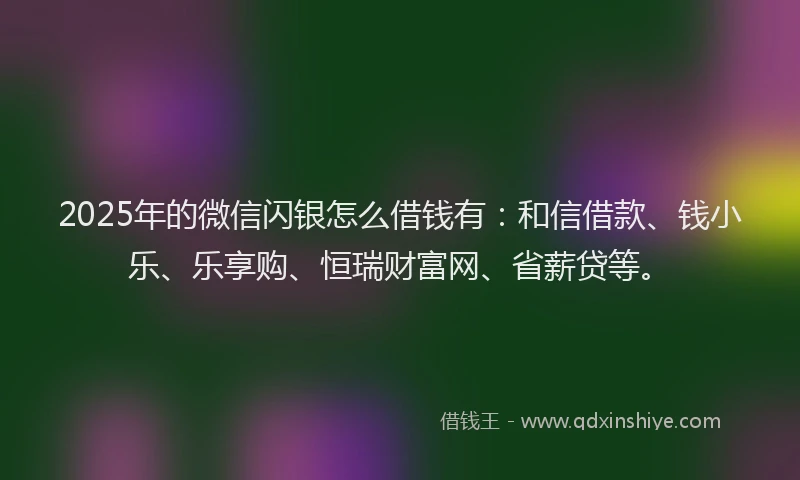 2025年的微信闪银怎么借钱有：和信借款、钱小乐、乐享购、恒瑞财富网、省薪贷等。