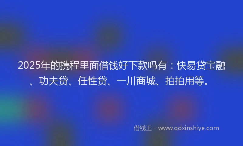 2025年的携程里面借钱好下款吗有：快易贷宝融、功夫贷、任性贷、一川商城、拍拍用等。