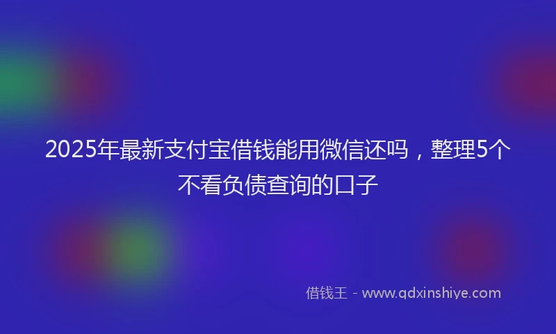 2025年最新支付宝借钱能用微信还吗，整理5个不看负债查询的口子