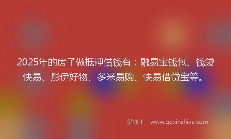 2025年的房子做抵押借钱有：融易宝钱包、钱袋快易、彤伊好物、多米易购、快易借贷宝等。