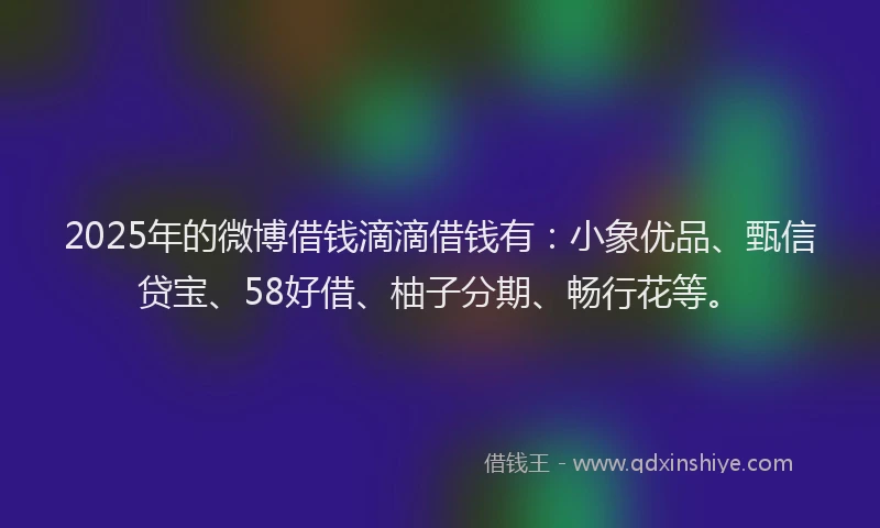 2025年的微博借钱滴滴借钱有：小象优品、甄信贷宝、58好借、柚子分期、畅行花等。