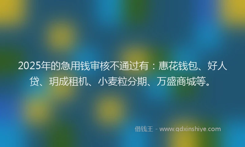 2025年的急用钱审核不通过有：惠花钱包、好人贷、玥成租机、小麦粒分期、万盛商城等。