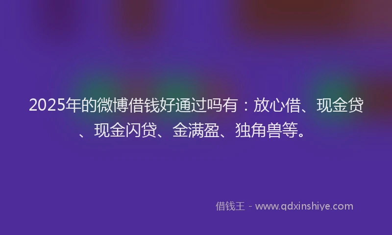 2025年的微博借钱好通过吗有：放心借、现金贷、现金闪贷、金满盈、独角兽等。