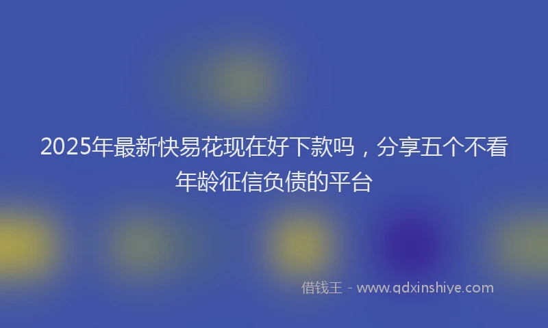 2025年最新快易花现在好下款吗，分享五个不看年龄征信负债的平台