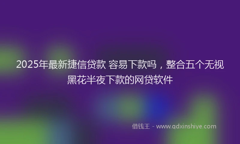 2025年最新捷信贷款 容易下款吗，整合五个无视黑花半夜下款的网贷软件