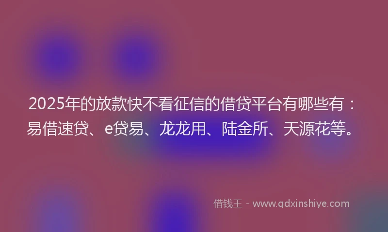 2025年的放款快不看征信的借贷平台有哪些有：易借速贷、e贷易、龙龙用、陆金所、天源花等。