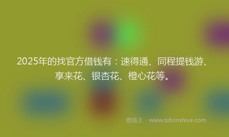 2025年的找官方借钱有：速得通、同程提钱游、享来花、银杏花、橙心花等。