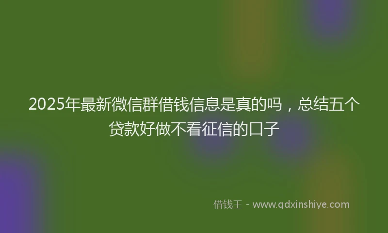 2025年最新微信群借钱信息是真的吗，总结五个贷款好做不看征信的口子