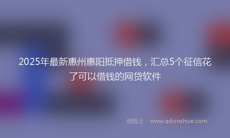 2025年最新惠州惠阳抵押借钱，汇总5个征信花了可以借钱的网贷软件