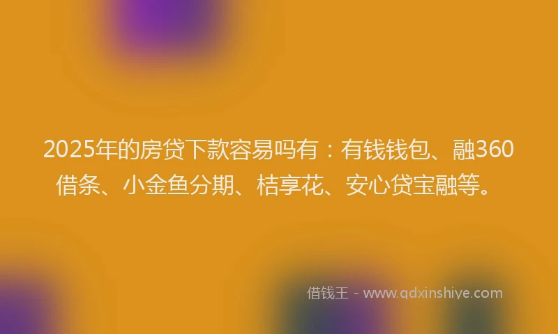 2025年的房贷下款容易吗有：有钱钱包、融360借条、小金鱼分期、桔享花、安心贷宝融等。