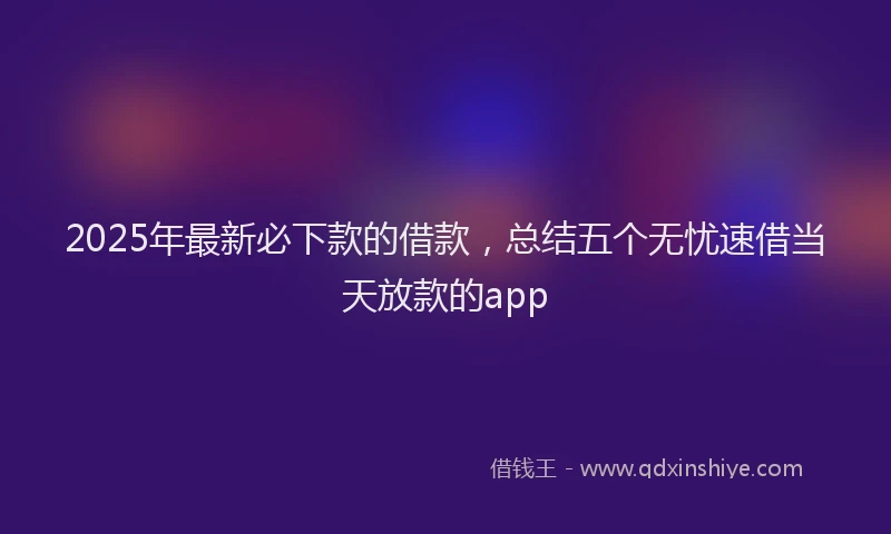 2025年最新必下款的借款，总结五个无忧速借当天放款的app