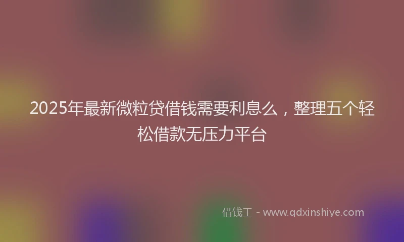 2025年最新微粒贷借钱需要利息么，整理五个轻松借款无压力平台
