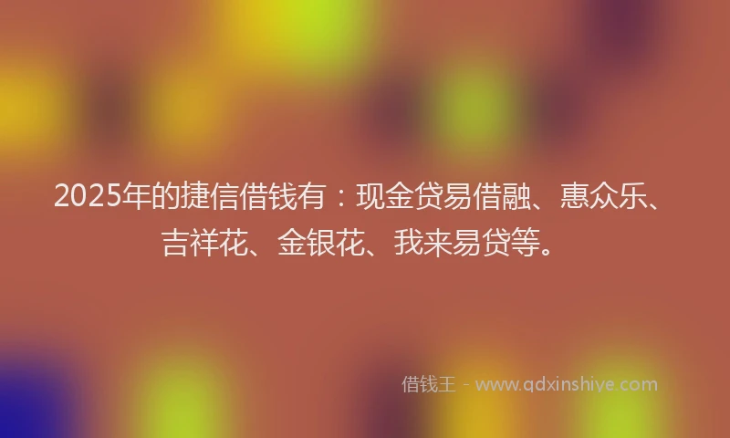 2025年的捷信借钱有：现金贷易借融、惠众乐、吉祥花、金银花、我来易贷等。