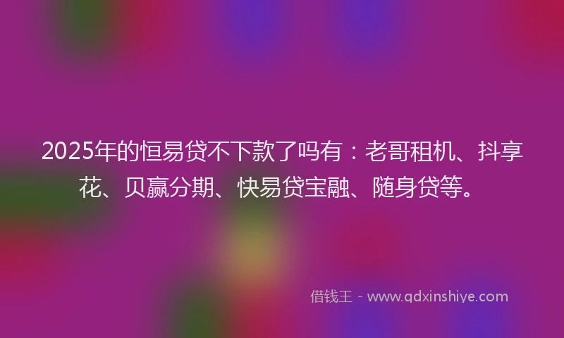 2025年的恒易贷不下款了吗有：老哥租机、抖享花、贝赢分期、快易贷宝融、随身贷等。