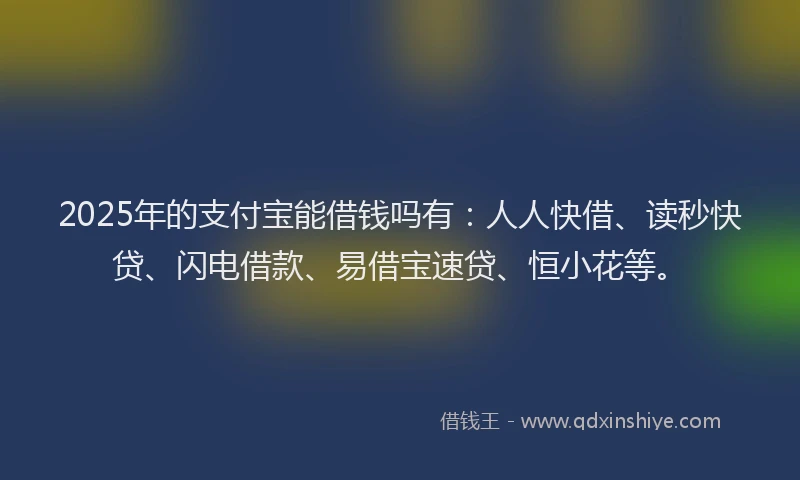 2025年的支付宝能借钱吗有：人人快借、读秒快贷、闪电借款、易借宝速贷、恒小花等。