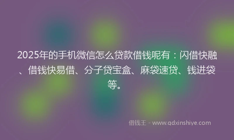 2025年的手机微信怎么贷款借钱呢有：闪借快融、借钱快易借、分子贷宝盒、麻袋速贷、钱进袋等。