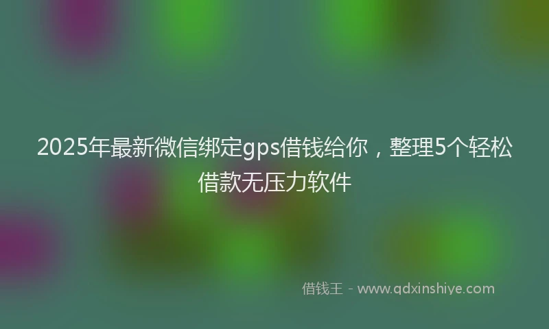 2025年最新微信绑定gps借钱给你，整理5个轻松借款无压力软件