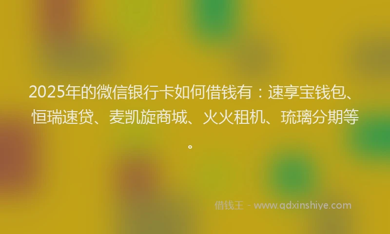 2025年的微信银行卡如何借钱有：速享宝钱包、恒瑞速贷、麦凯旋商城、火火租机、琉璃分期等。